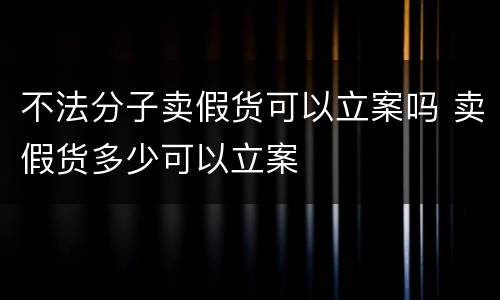不法分子卖假货可以立案吗 卖假货多少可以立案