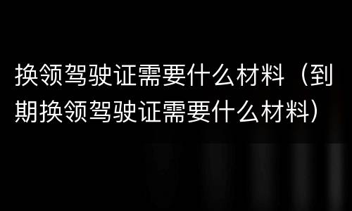 换领驾驶证需要什么材料（到期换领驾驶证需要什么材料）