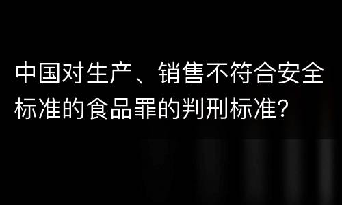 中国对生产、销售不符合安全标准的食品罪的判刑标准？
