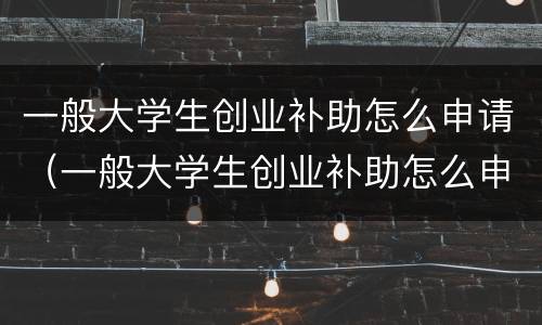 一般大学生创业补助怎么申请（一般大学生创业补助怎么申请领取）