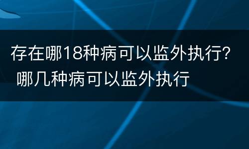 存在哪18种病可以监外执行？ 哪几种病可以监外执行