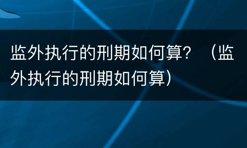监外执行的刑期如何算？（监外执行的刑期如何算）