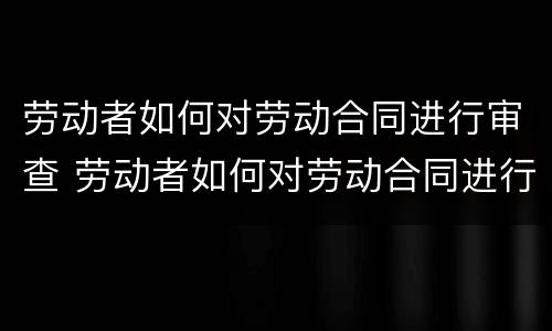 劳动者如何对劳动合同进行审查 劳动者如何对劳动合同进行审查工作