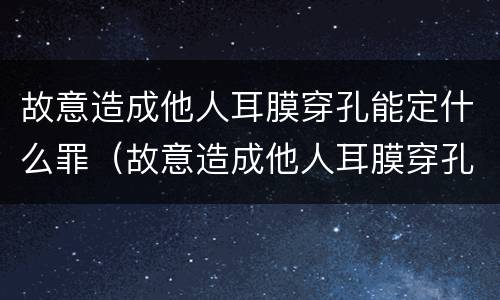 故意造成他人耳膜穿孔能定什么罪（故意造成他人耳膜穿孔能定什么罪名）