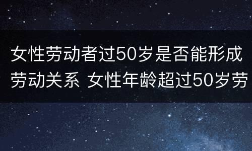 女性劳动者过50岁是否能形成劳动关系 女性年龄超过50岁劳动争议怎么办