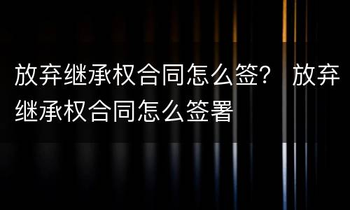 放弃继承权合同怎么签？ 放弃继承权合同怎么签署