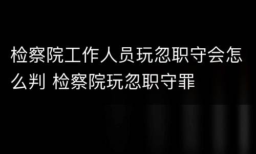 检察院工作人员玩忽职守会怎么判 检察院玩忽职守罪
