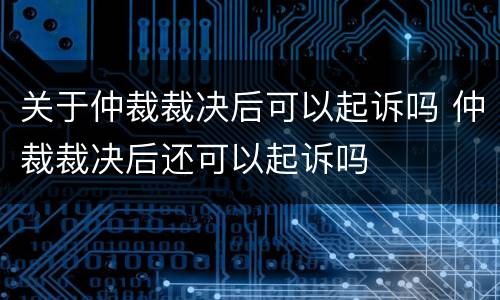 关于仲裁裁决后可以起诉吗 仲裁裁决后还可以起诉吗