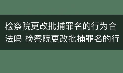 检察院更改批捕罪名的行为合法吗 检察院更改批捕罪名的行为合法吗