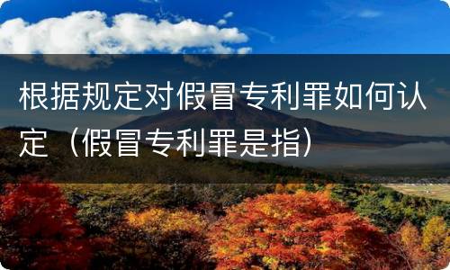 根据规定对假冒专利罪如何认定（假冒专利罪是指）