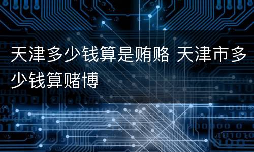 天津多少钱算是贿赂 天津市多少钱算赌博