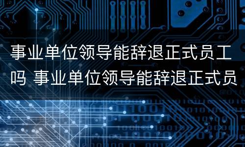 事业单位领导能辞退正式员工吗 事业单位领导能辞退正式员工吗知乎