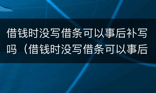 借钱时没写借条可以事后补写吗（借钱时没写借条可以事后补写吗）