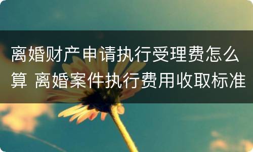 离婚财产申请执行受理费怎么算 离婚案件执行费用收取标准