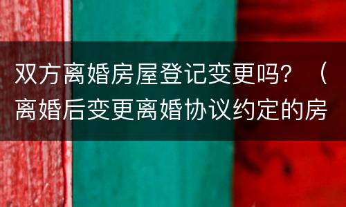 双方离婚房屋登记变更吗？（离婚后变更离婚协议约定的房产）