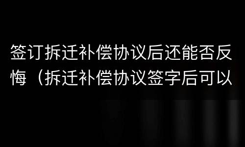 签订拆迁补偿协议后还能否反悔（拆迁补偿协议签字后可以反悔吗）
