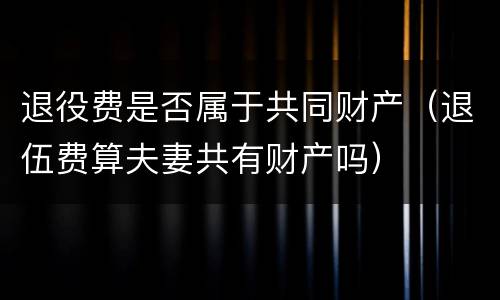 退役费是否属于共同财产（退伍费算夫妻共有财产吗）