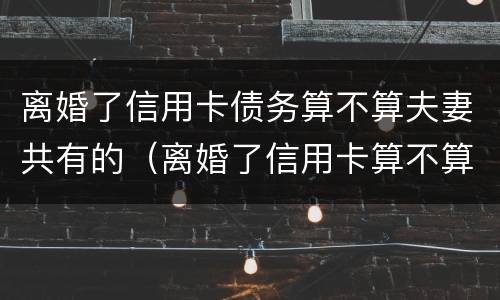 离婚了信用卡债务算不算夫妻共有的（离婚了信用卡算不算夫妻共同债务）