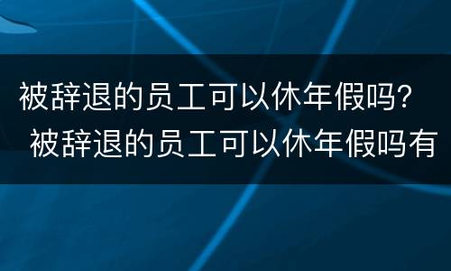 被辞退的员工可以休年假吗？ 被辞退的员工可以休年假吗有工资吗