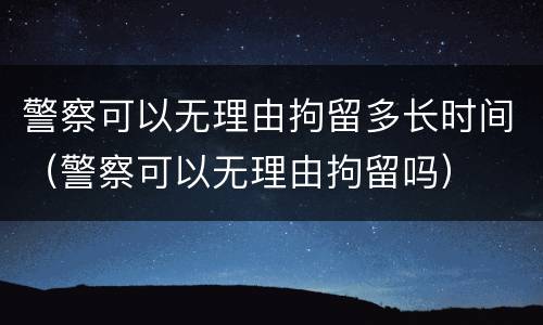 警察可以无理由拘留多长时间（警察可以无理由拘留吗）