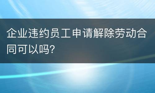 企业违约员工申请解除劳动合同可以吗？
