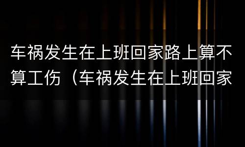 车祸发生在上班回家路上算不算工伤（车祸发生在上班回家路上算不算工伤事故）
