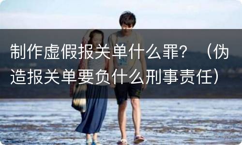 制作虚假报关单什么罪？（伪造报关单要负什么刑事责任）