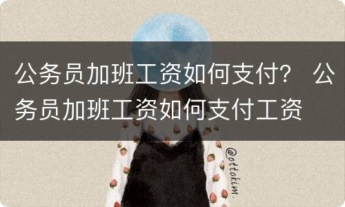 公务员加班工资如何支付？ 公务员加班工资如何支付工资