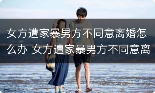 女方遭家暴男方不同意离婚怎么办 女方遭家暴男方不同意离婚怎么办呢