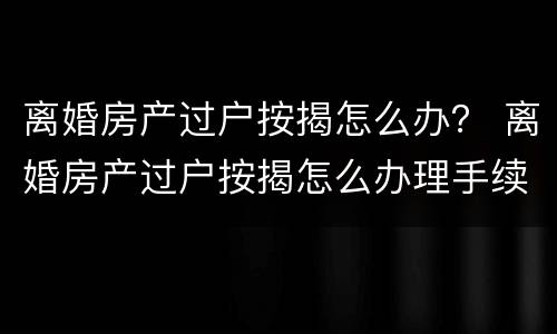 离婚房产过户按揭怎么办？ 离婚房产过户按揭怎么办理手续