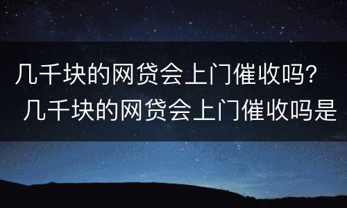 几千块的网贷会上门催收吗？ 几千块的网贷会上门催收吗是真的吗