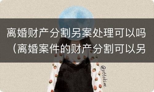 离婚财产分割另案处理可以吗（离婚案件的财产分割可以另行起诉吗）