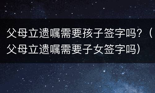 父母立遗嘱需要孩子签字吗?（父母立遗嘱需要子女签字吗）