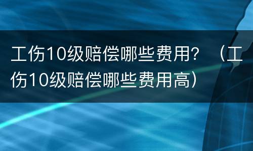 工伤10级赔偿哪些费用？（工伤10级赔偿哪些费用高）