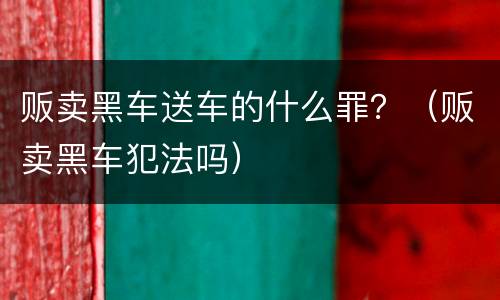 贩卖黑车送车的什么罪？（贩卖黑车犯法吗）