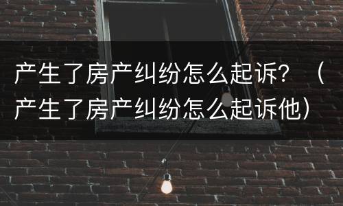 产生了房产纠纷怎么起诉？（产生了房产纠纷怎么起诉他）