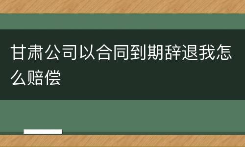 甘肃公司以合同到期辞退我怎么赔偿
