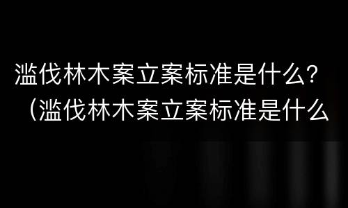 滥伐林木案立案标准是什么？（滥伐林木案立案标准是什么规定）