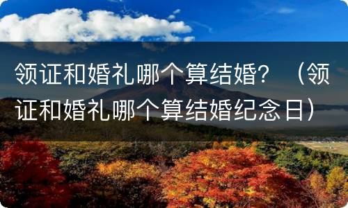 领证和婚礼哪个算结婚？（领证和婚礼哪个算结婚纪念日）