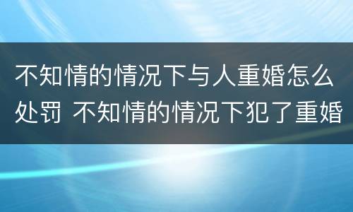 不知情的情况下与人重婚怎么处罚 不知情的情况下犯了重婚罪会被判刑吗