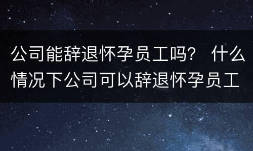 公司能辞退怀孕员工吗？ 什么情况下公司可以辞退怀孕员工