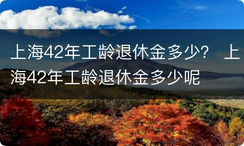 上海42年工龄退休金多少？ 上海42年工龄退休金多少呢