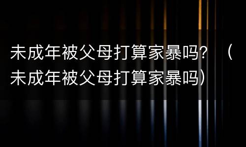 未成年被父母打算家暴吗？（未成年被父母打算家暴吗）