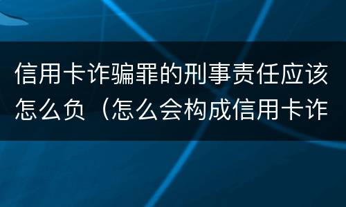 信用卡诈骗罪的刑事责任应该怎么负（怎么会构成信用卡诈骗罪）
