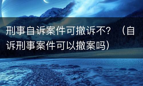 刑事自诉案件可撤诉不？（自诉刑事案件可以撤案吗）