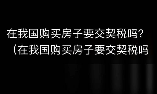 在我国购买房子要交契税吗？（在我国购买房子要交契税吗多少钱）