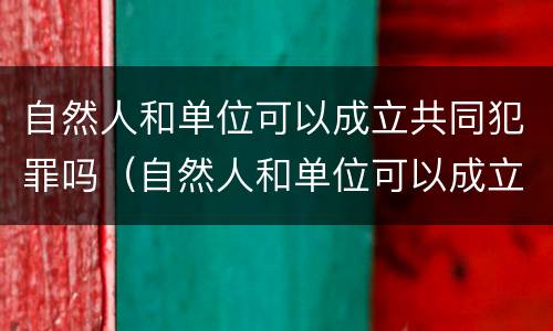 自然人和单位可以成立共同犯罪吗（自然人和单位可以成立共同犯罪吗为什么）