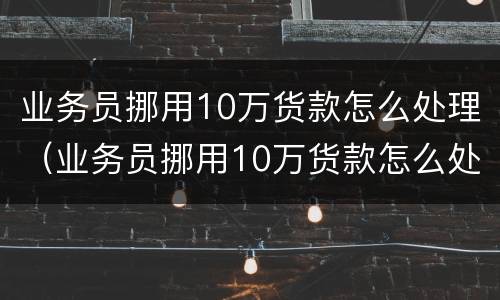 业务员挪用10万货款怎么处理（业务员挪用10万货款怎么处理好）
