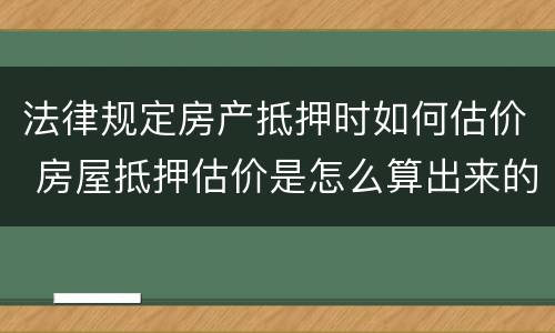 法律规定房产抵押时如何估价 房屋抵押估价是怎么算出来的