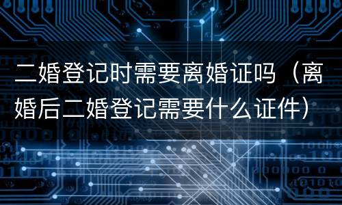 二婚登记时需要离婚证吗（离婚后二婚登记需要什么证件）